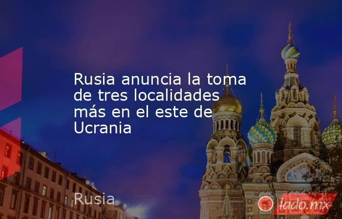 Rusia anuncia la toma de tres localidades más en el este de Ucrania. Noticias en tiempo real
