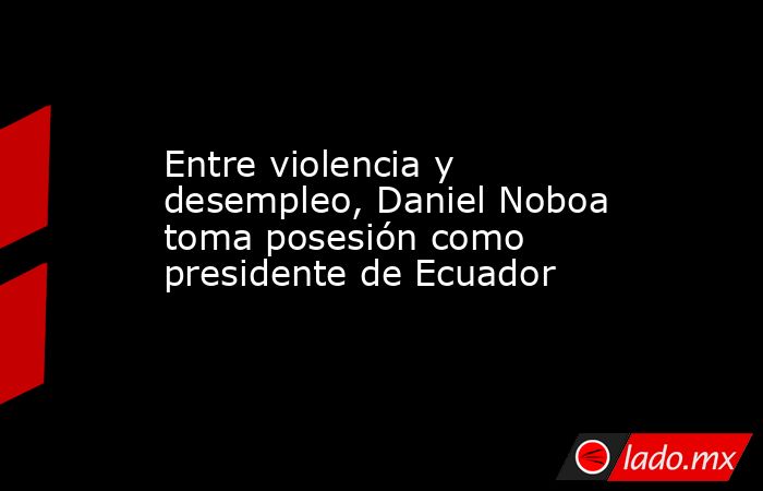 Entre violencia y desempleo, Daniel Noboa toma posesión como presidente de Ecuador. Noticias en tiempo real