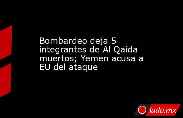Bombardeo deja 5 integrantes de Al Qaida muertos; Yemen acusa a EU del ataque. Noticias en tiempo real