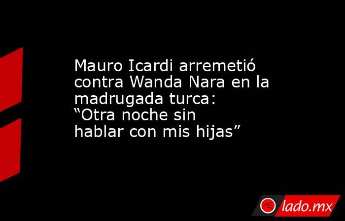 Mauro Icardi arremetió contra Wanda Nara en la madrugada turca: “Otra noche sin hablar con mis hijas”. Noticias en tiempo real