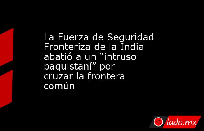 La Fuerza de Seguridad Fronteriza de la India abatió a un “intruso paquistaní” por cruzar la frontera común. Noticias en tiempo real
