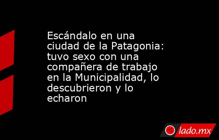Escándalo en una ciudad de la Patagonia: tuvo sexo con una compañera de trabajo en la Municipalidad, lo descubrieron y lo echaron. Noticias en tiempo real