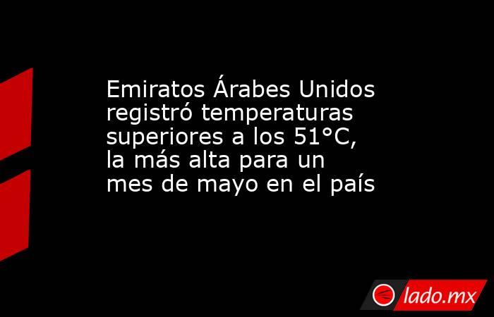 Emiratos Árabes Unidos registró temperaturas superiores a los 51°C, la más alta para un mes de mayo en el país. Noticias en tiempo real