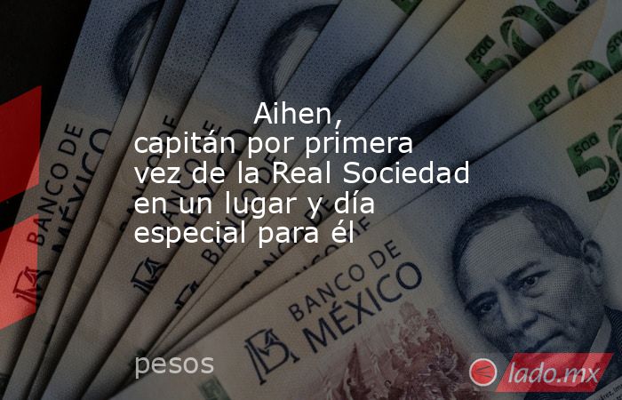                                                            Aihen, capitán por primera vez de la Real Sociedad en un lugar y día especial para él                                                        . Noticias en tiempo real