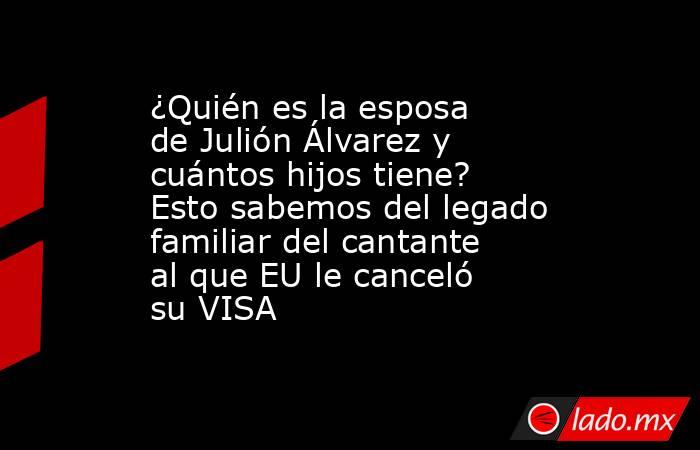 ¿Quién es la esposa de Julión Álvarez y cuántos hijos tiene? Esto sabemos del legado familiar del cantante al que EU le canceló su VISA. Noticias en tiempo real