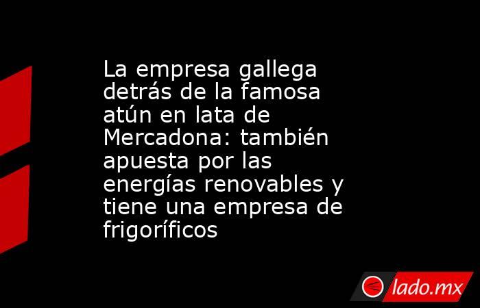 La empresa gallega detrás de la famosa atún en lata de Mercadona: también apuesta por las energías renovables y tiene una empresa de frigoríficos. Noticias en tiempo real