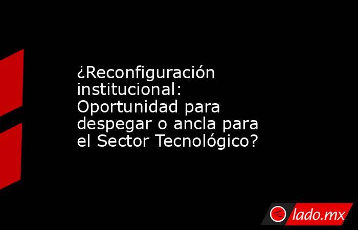 ¿Reconfiguración institucional: Oportunidad para despegar o ancla para el Sector Tecnológico?. Noticias en tiempo real