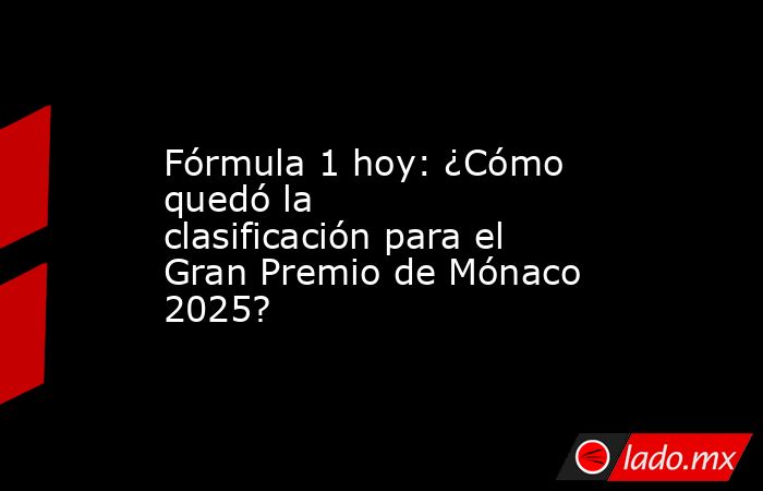 Fórmula 1 hoy: ¿Cómo quedó la clasificación para el Gran Premio de Mónaco 2025?. Noticias en tiempo real