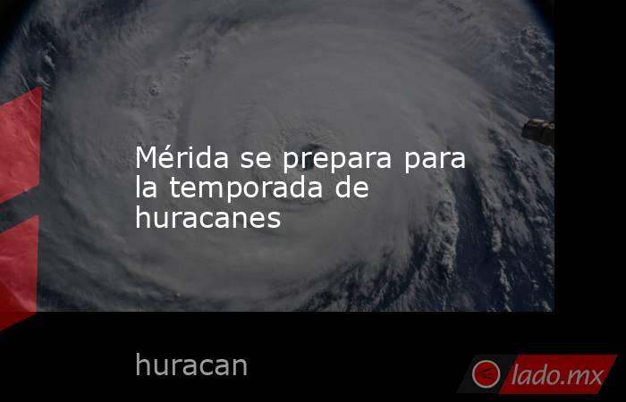Mérida se prepara para la temporada de huracanes. Noticias en tiempo real