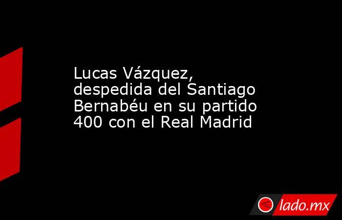 Lucas Vázquez, despedida del Santiago Bernabéu en su partido 400 con el Real Madrid. Noticias en tiempo real