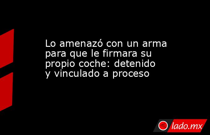 Lo amenazó con un arma para que le firmara su propio coche: detenido y vinculado a proceso. Noticias en tiempo real