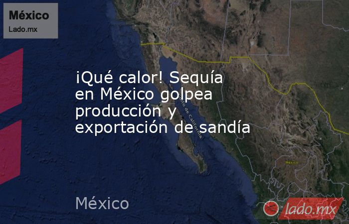 ¡Qué calor! Sequía en México golpea producción y exportación de sandía. Noticias en tiempo real