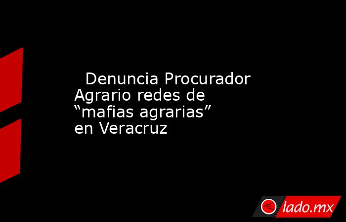   Denuncia Procurador Agrario redes de “mafias agrarias” en Veracruz. Noticias en tiempo real