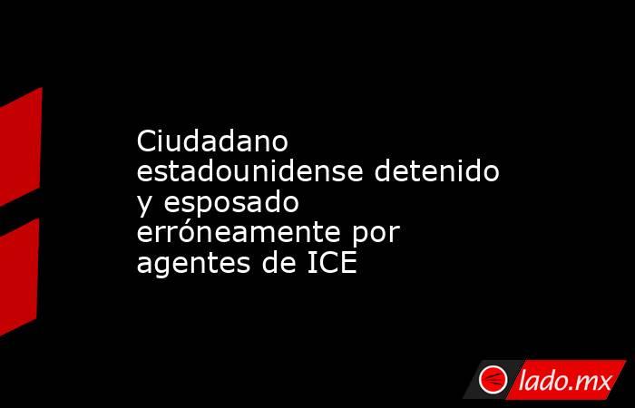 Ciudadano estadounidense detenido y esposado erróneamente por agentes de ICE. Noticias en tiempo real