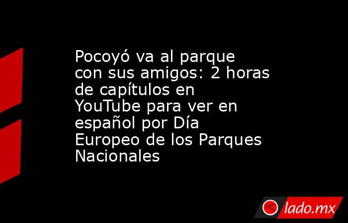 Pocoyó va al parque con sus amigos: 2 horas de capítulos en YouTube para ver en español por Día Europeo de los Parques Nacionales. Noticias en tiempo real