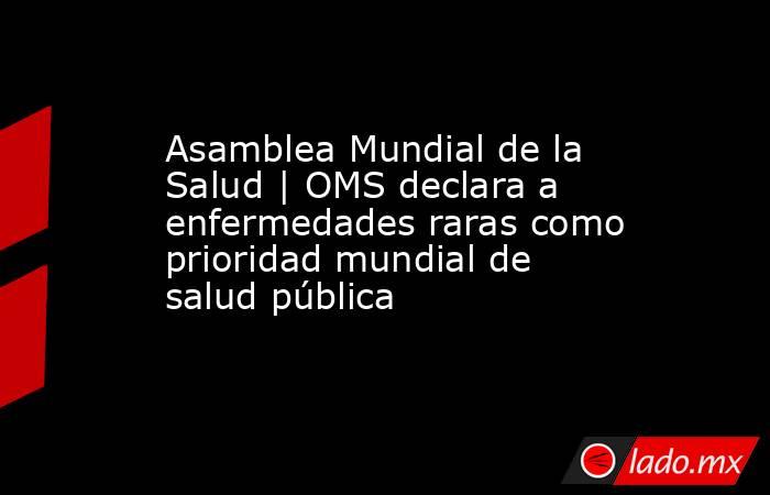 Asamblea Mundial de la Salud | OMS declara a enfermedades raras como prioridad mundial de salud pública. Noticias en tiempo real
