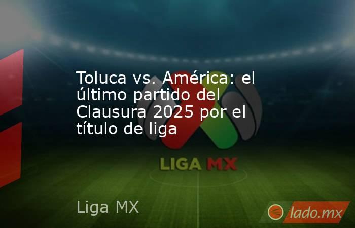 Toluca vs. América: el último partido del Clausura 2025 por el título de liga. Noticias en tiempo real