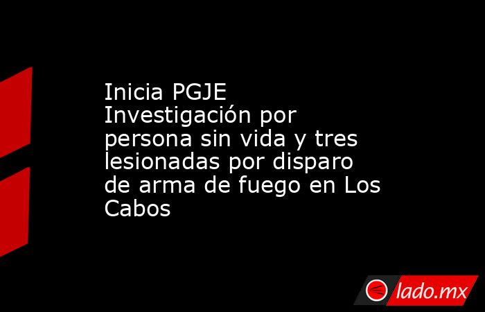 Inicia PGJE Investigación por persona sin vida y tres lesionadas por disparo de arma de fuego en Los Cabos. Noticias en tiempo real