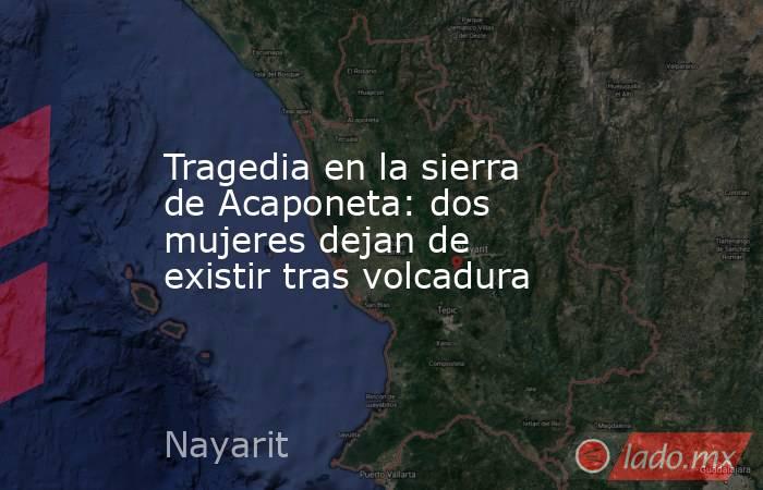 Tragedia en la sierra de Acaponeta: dos mujeres dejan de existir tras volcadura. Noticias en tiempo real