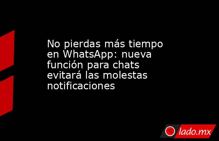 No pierdas más tiempo en WhatsApp: nueva función para chats evitará las molestas notificaciones. Noticias en tiempo real