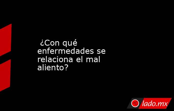  ¿Con qué enfermedades se relaciona el mal aliento?. Noticias en tiempo real