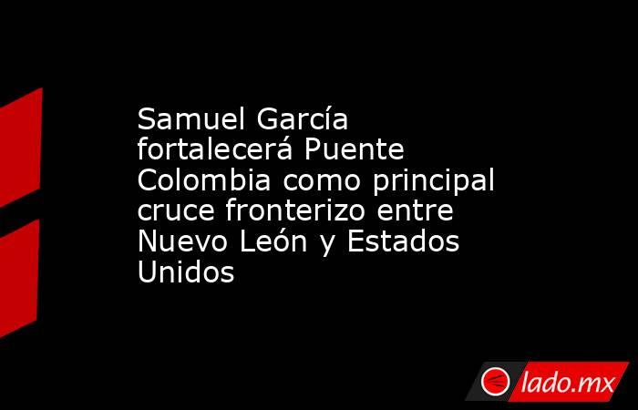 Samuel García fortalecerá Puente Colombia como principal cruce fronterizo entre Nuevo León y Estados Unidos. Noticias en tiempo real