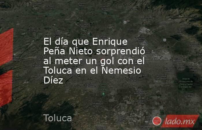 El día que Enrique Peña Nieto sorprendió al meter un gol con el Toluca en el Nemesio Díez. Noticias en tiempo real