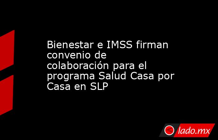 Bienestar e IMSS firman convenio de colaboración para el programa Salud Casa por Casa en SLP. Noticias en tiempo real
