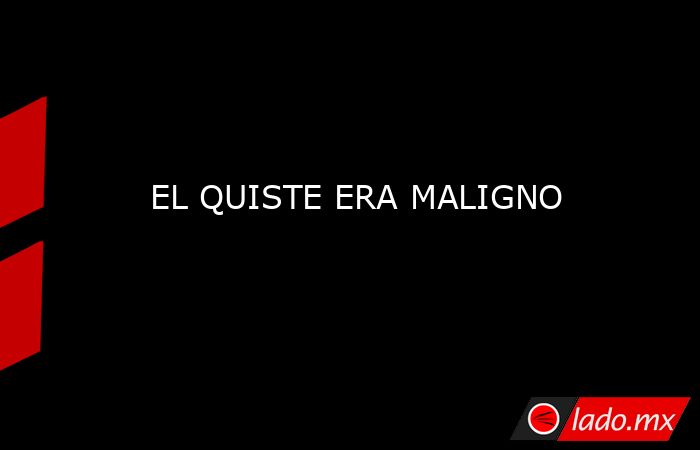 EL QUISTE ERA MALIGNO. Noticias en tiempo real
