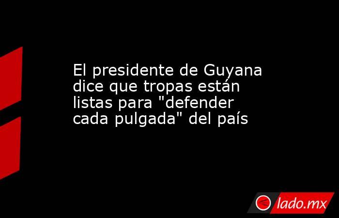 El presidente de Guyana dice que tropas están listas para 