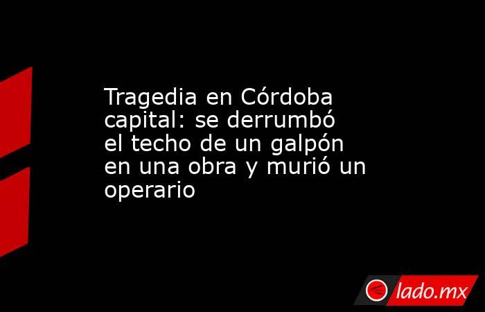 Tragedia en Córdoba capital: se derrumbó el techo de un galpón en una obra y murió un operario. Noticias en tiempo real