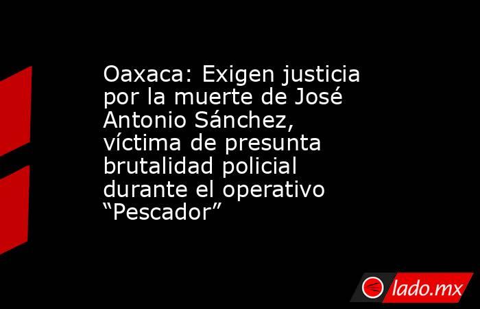 Oaxaca: Exigen justicia por la muerte de José Antonio Sánchez, víctima de presunta brutalidad policial durante el operativo “Pescador”. Noticias en tiempo real