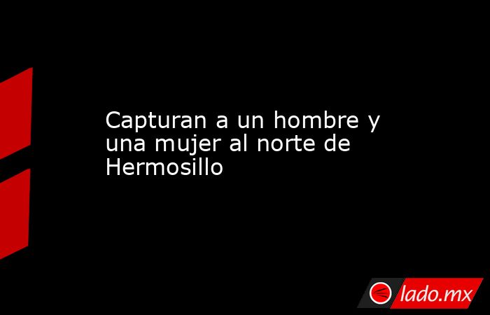 Capturan a un hombre y una mujer al norte de Hermosillo. Noticias en tiempo real
