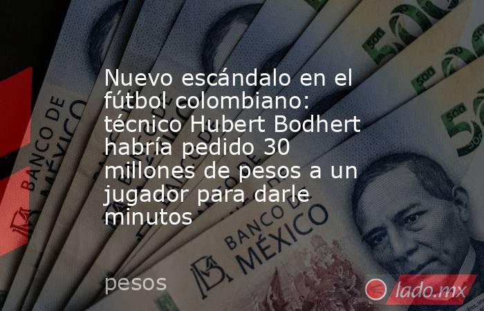 Nuevo escándalo en el fútbol colombiano: técnico Hubert Bodhert habría pedido 30 millones de pesos a un jugador para darle minutos. Noticias en tiempo real