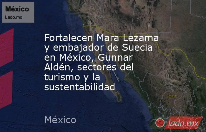 Fortalecen Mara Lezama y embajador de Suecia en México, Gunnar Aldén, sectores del turismo y la sustentabilidad. Noticias en tiempo real