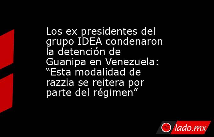 Los ex presidentes del grupo IDEA condenaron la detención de Guanipa en Venezuela: “Esta modalidad de razzia se reitera por parte del régimen”. Noticias en tiempo real