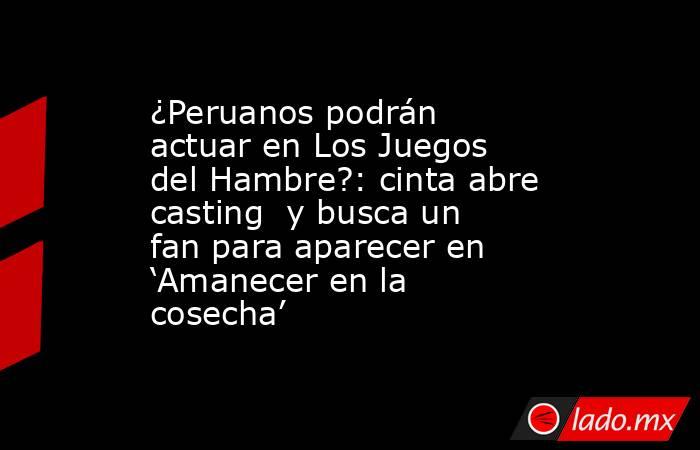 ¿Peruanos podrán actuar en Los Juegos del Hambre?: cinta abre casting  y busca un fan para aparecer en ‘Amanecer en la cosecha’. Noticias en tiempo real