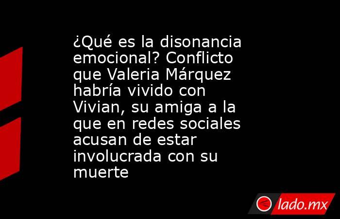 ¿Qué es la disonancia emocional? Conflicto que Valeria Márquez habría vivido con Vivian, su amiga a la que en redes sociales acusan de estar involucrada con su muerte. Noticias en tiempo real
