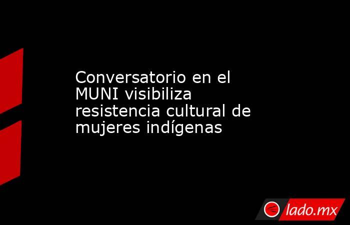 Conversatorio en el MUNI visibiliza resistencia cultural de mujeres indígenas. Noticias en tiempo real