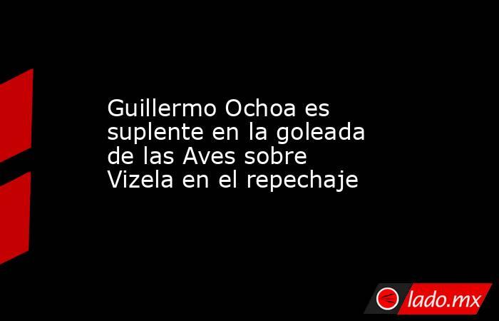 Guillermo Ochoa es suplente en la goleada de las Aves sobre Vizela en el repechaje. Noticias en tiempo real