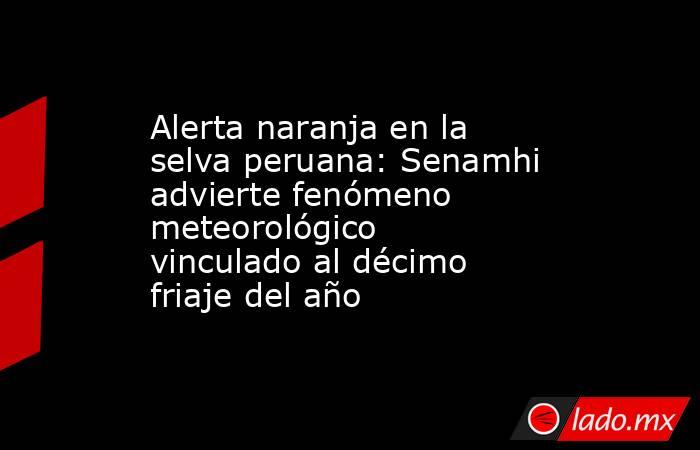 Alerta naranja en la selva peruana: Senamhi advierte fenómeno meteorológico vinculado al décimo friaje del año. Noticias en tiempo real