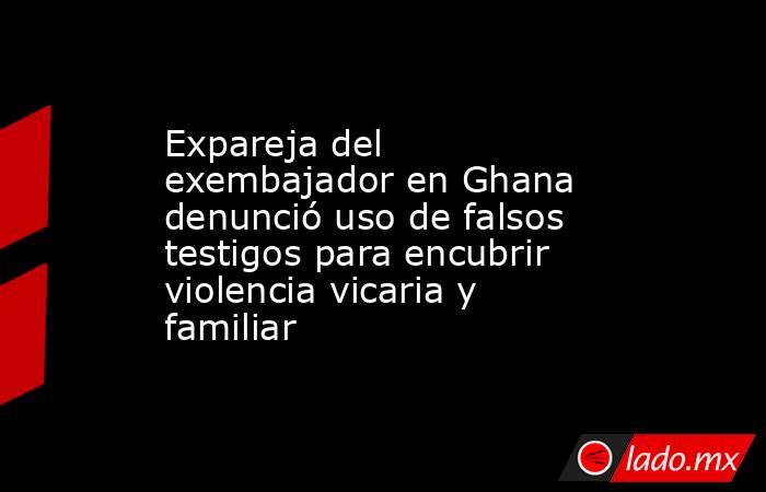 Expareja del exembajador en Ghana denunció uso de falsos testigos para encubrir violencia vicaria y familiar. Noticias en tiempo real
