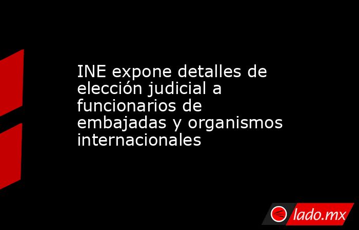 INE expone detalles de elección judicial a funcionarios de embajadas y organismos internacionales. Noticias en tiempo real