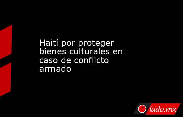 Haití por proteger bienes culturales en caso de conflicto armado. Noticias en tiempo real