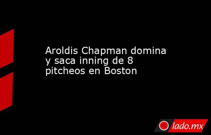 Aroldis Chapman domina y saca inning de 8 pitcheos en Boston. Noticias en tiempo real