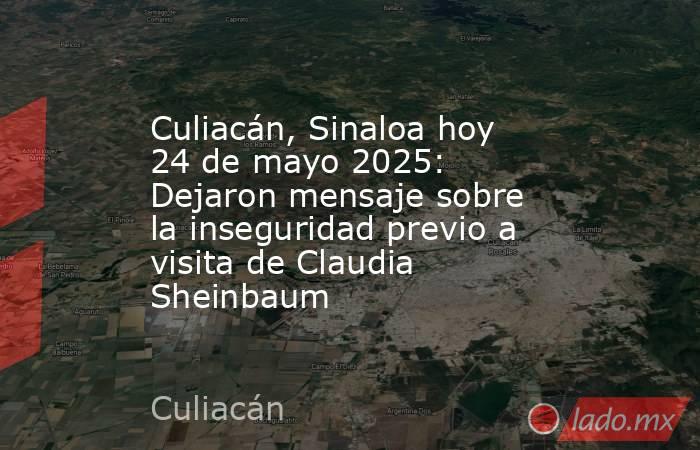 Culiacán, Sinaloa hoy 24 de mayo 2025: Dejaron mensaje sobre la inseguridad previo a visita de Claudia Sheinbaum. Noticias en tiempo real