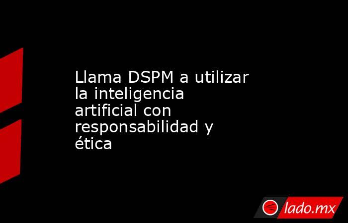 Llama DSPM a utilizar la inteligencia artificial con responsabilidad y ética. Noticias en tiempo real