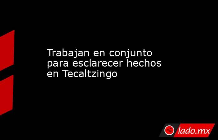 Trabajan en conjunto para esclarecer hechos en Tecaltzingo. Noticias en tiempo real