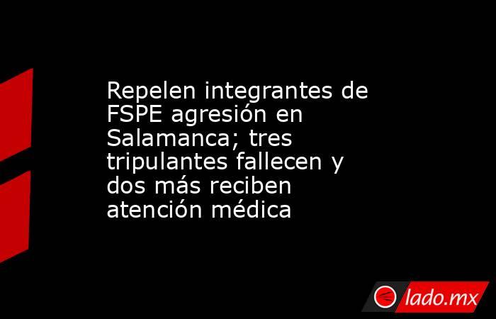 Repelen integrantes de FSPE agresión en Salamanca; tres tripulantes fallecen y dos más reciben atención médica. Noticias en tiempo real