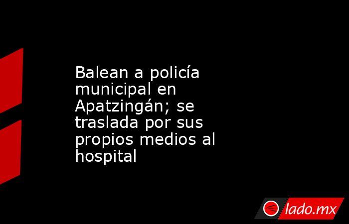 Balean a policía municipal en Apatzingán; se traslada por sus propios medios al hospital. Noticias en tiempo real